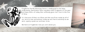 FrogBones Family Shooting Center is dedicated to the Navy Underwater Demolition Team members (UDT Frogmen) of the past and Navy SEALs of today that selflessly gave their lives in the line of duty. It is because of their sacrifices and the sacrifices made by all of our service men and women today we are free to worship as we wish, openly speak out and bear arms. We here at FrogBones love you and salute you. We donate a portion of profits from Online Sales to Veteran and FIrst Responder charities.